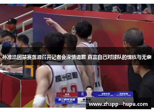 孙准浩因禁赛落泪召开记者会深情道歉 直言自己对球队的愧疚与无奈