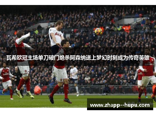 瓦希欧冠主场单刀破门绝杀阿森纳送上梦幻时刻成为传奇英雄 瓦希欧冠主场单刀破门绝杀阿森纳送上梦幻时刻成为传奇英雄