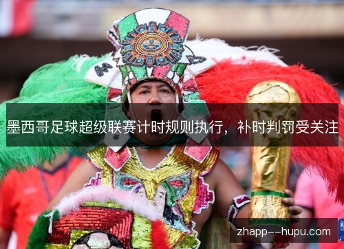 墨西哥足球超级联赛计时规则执行,补时判罚受关注 墨西哥足球超级联赛计时规则执行,补时判罚受关注